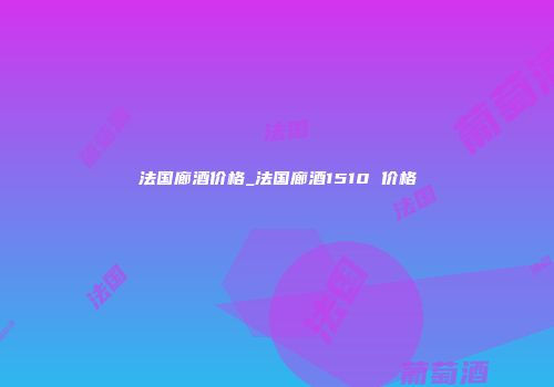 法国廊酒价格_法国廊酒1510 价格