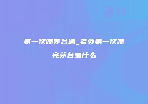 第一次喝茅台酒_老外第一次喝完茅台喝什么