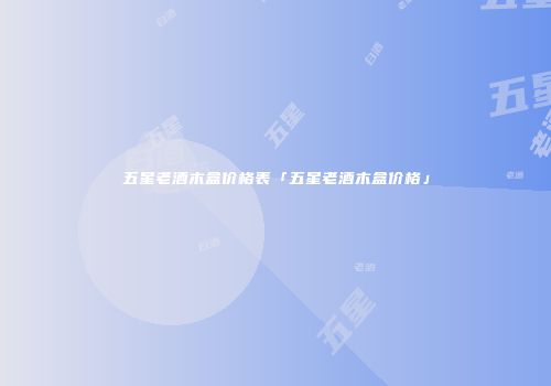 五星老酒木盒价格表「五星老酒木盒价格」