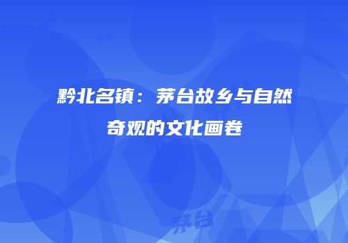 黔北名镇：茅台故乡与自然奇观的文化画卷