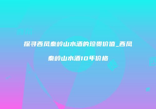 探寻西凤秦岭山水酒的珍贵价值_西凤秦岭山水酒10年价格