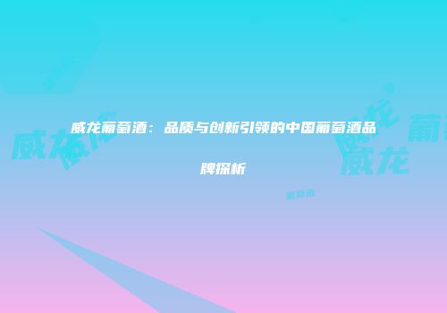 威龙葡萄酒：品质与创新引领的中国葡萄酒品牌探析