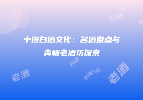 中国白酒文化：名酒盘点与青稞老酒坊探索
