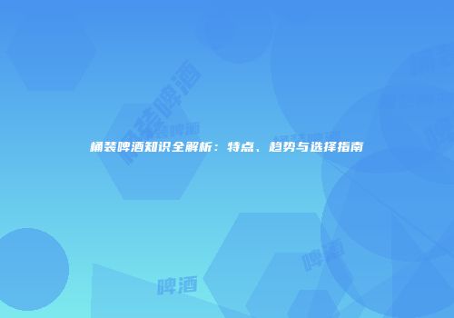 桶装啤酒知识全解析：特点、趋势与选择指南