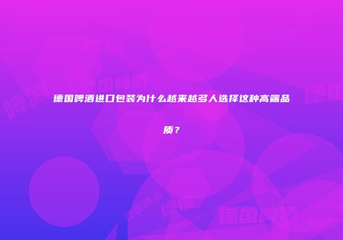 德国啤酒进口包装为什么越来越多人选择这种高端品质？