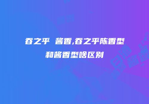 吞之乎 酱香,吞之乎陈香型和酱香型啥区别