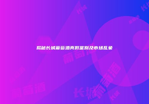 揭秘长城葡萄酒真假鉴别及市场乱象