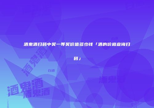 酒鬼酒扫码中奖一等奖价值多少钱「酒的价格查询扫码」