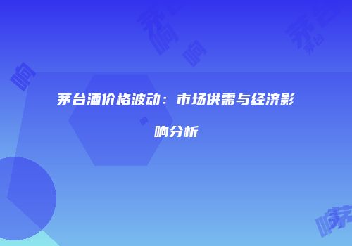 茅台酒价格波动：市场供需与经济影响分析
