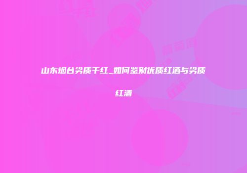 山东烟台劣质干红_如何鉴别优质红酒与劣质红酒