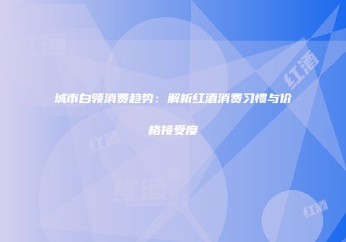城市白领消费趋势：解析红酒消费习惯与价格接受度