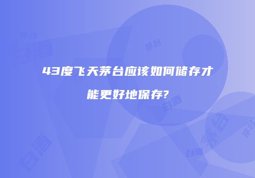 43度飞天茅台应该如何储存才能更好地保存?