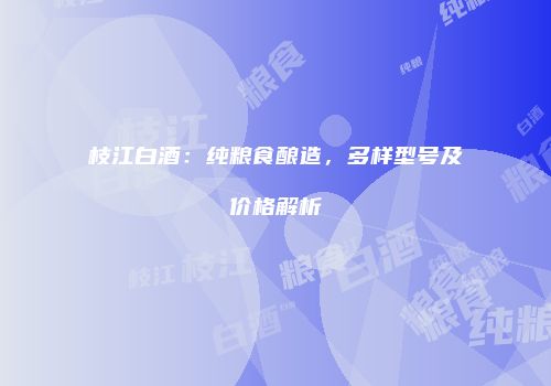 枝江白酒：纯粮食酿造，多样型号及价格解析