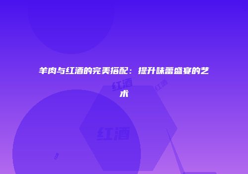 羊肉与红酒的完美搭配：提升味蕾盛宴的艺术