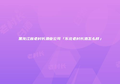 黑龙江省老村长酒业公司「东北老村长酒怎么样」