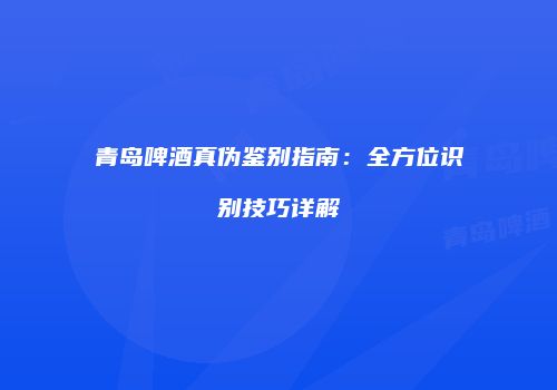 青岛啤酒真伪鉴别指南：全方位识别技巧详解