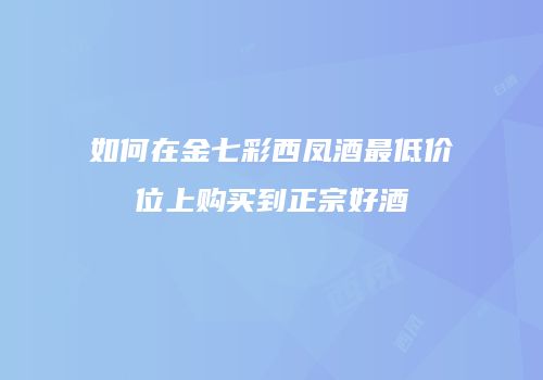 如何在金七彩西凤酒最低价位上购买到正宗好酒