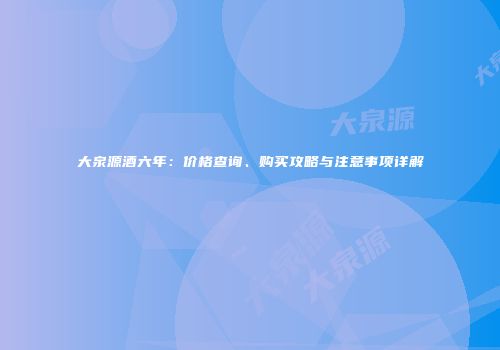大泉源酒六年：价格查询、购买攻略与注意事项详解