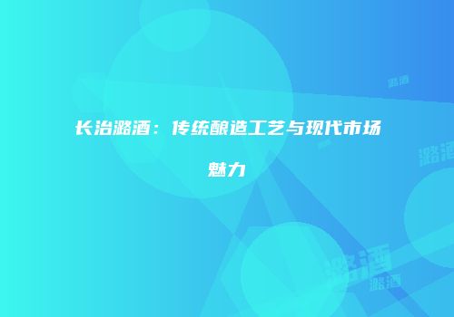 长治潞酒：传统酿造工艺与现代市场魅力