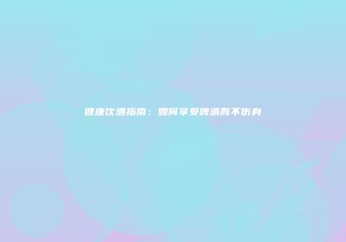 健康饮酒指南：如何享受啤酒而不伤身
