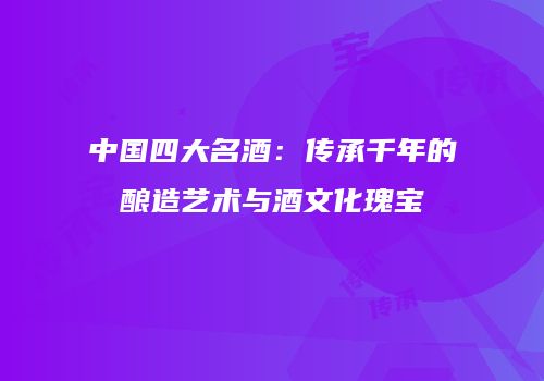 中国四大名酒：传承千年的酿造艺术与酒文化瑰宝