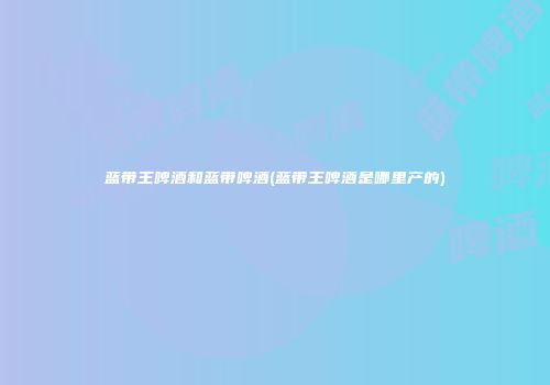 蓝带王啤酒和蓝带啤酒(蓝带王啤酒是哪里产的)