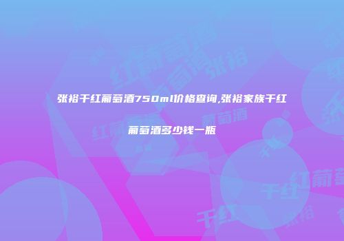 张裕干红葡萄酒750ml价格查询,张裕家族干红葡萄酒多少钱一瓶