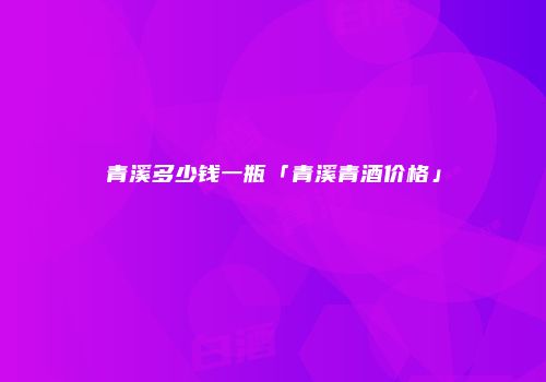 青溪多少钱一瓶「青溪青酒价格」