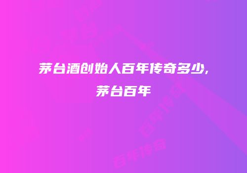 茅台酒创始人百年传奇多少,茅台百年
