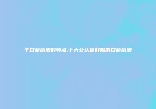 干白葡萄酒的特点,十大公认最好喝的白葡萄酒