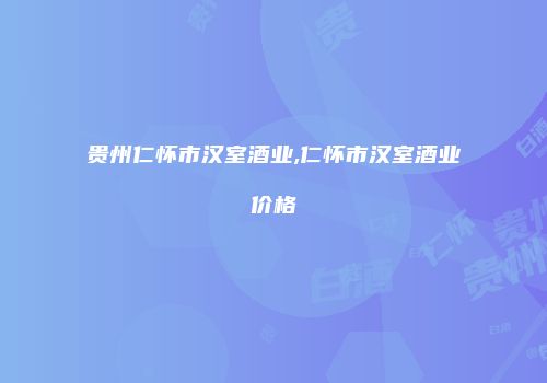 贵州仁怀市汉室酒业,仁怀市汉室酒业价格