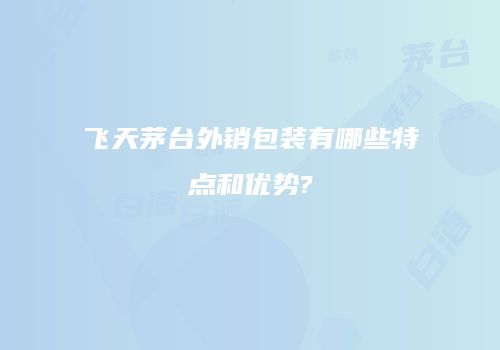 飞天茅台外销包装有哪些特点和优势?