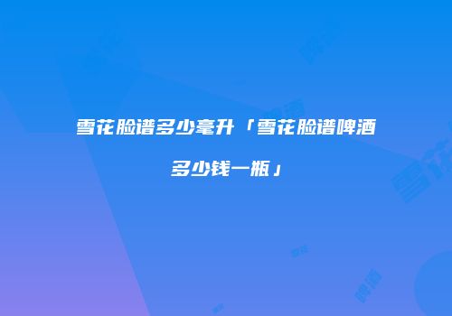 雪花脸谱多少毫升「雪花脸谱啤酒多少钱一瓶」