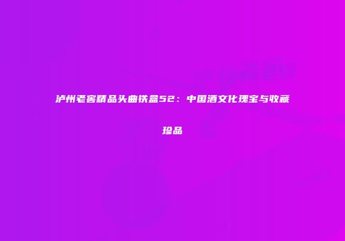 泸州老窖精品头曲铁盒52：中国酒文化瑰宝与收藏珍品