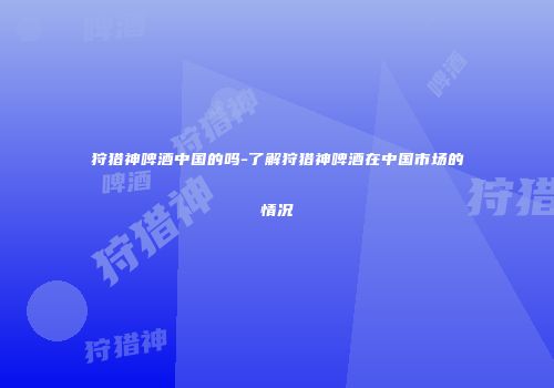 狩猎神啤酒中国的吗-了解狩猎神啤酒在中国市场的情况