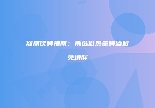 健康饮啤指南：挑选低热量啤酒避免增胖