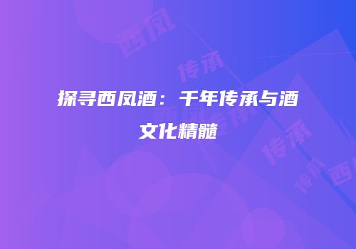 探寻西凤酒：千年传承与酒文化精髓