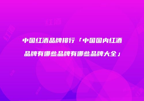 中国红酒品牌排行「中国国内红酒品牌有哪些品牌有哪些品牌大全」