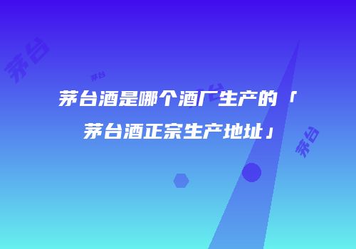 茅台酒是哪个酒厂生产的「茅台酒正宗生产地址」