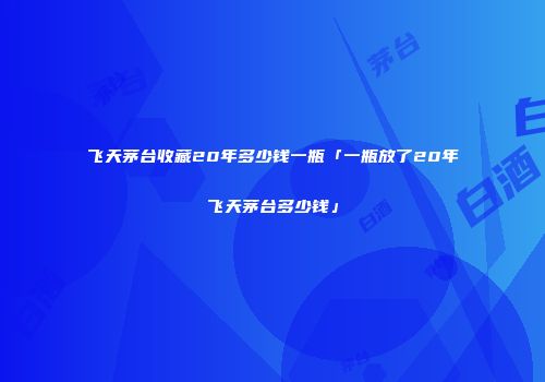 飞天茅台收藏20年多少钱一瓶「一瓶放了20年飞天茅台多少钱」