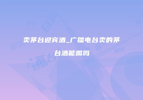 卖茅台迎宾酒_广播电台卖的茅台酒能喝吗