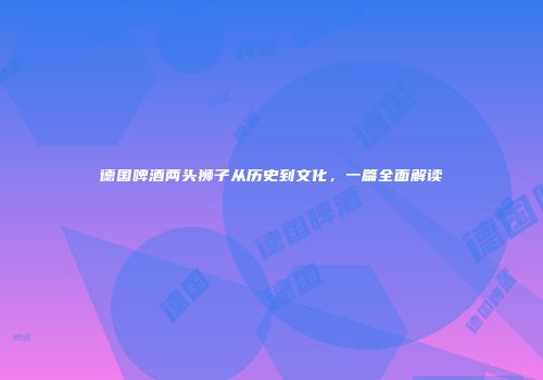 德国啤酒两头狮子从历史到文化，一篇全面解读