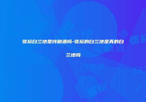 张裕白兰地是纯粮酒吗-张裕的白兰地是真的白兰地吗