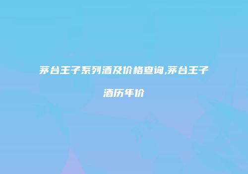 茅台王子系列酒及价格查询,茅台王子酒历年价