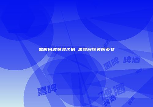 黑啤白啤黄啤区别_黑啤白啤黄啤英文