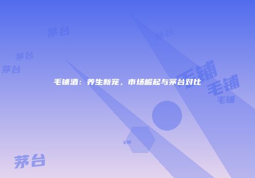 毛铺酒：养生新宠，市场崛起与茅台对比
