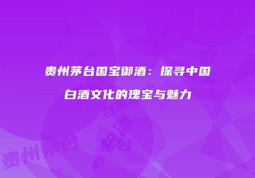 贵州茅台国宝御酒：探寻中国白酒文化的瑰宝与魅力