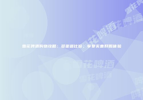 雪花啤酒购物攻略：多渠道比价，享受实惠好喝体验