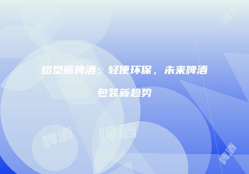 铝塑瓶啤酒：轻便环保，未来啤酒包装新趋势