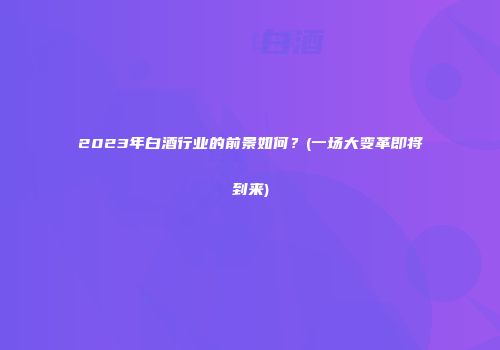 2023年白酒行业的前景如何？(一场大变革即将到来)